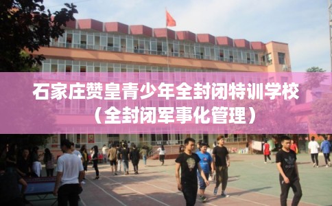 石家庄赞皇青少年全封闭特训学校（全封闭军事化管理）