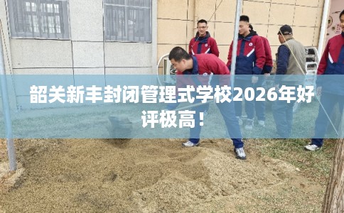 韶关新丰封闭管理式学校2026年好评极高！
