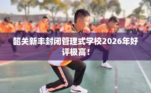 韶关新丰封闭管理式学校2026年好评极高！