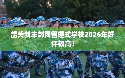 韶关新丰封闭管理式学校2026年好评极高！