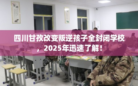 四川甘孜改变叛逆孩子全封闭学校，2025年迅速了解！