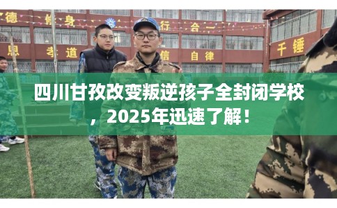 四川甘孜改变叛逆孩子全封闭学校，2025年迅速了解！