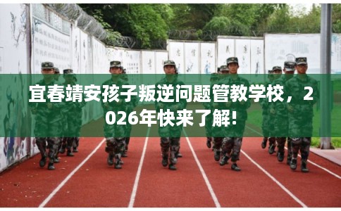宜春靖安孩子叛逆问题管教学校，2026年快来了解!