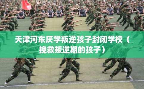 天津河东厌学叛逆孩子封闭学校（挽救叛逆期的孩子）