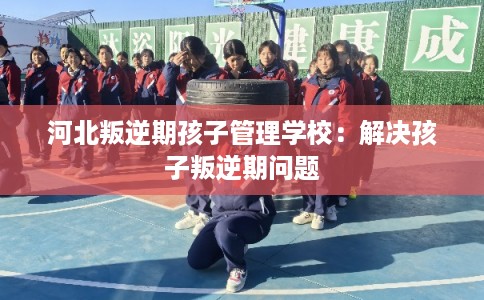 河北叛逆期孩子管理学校：解决孩子叛逆期问题