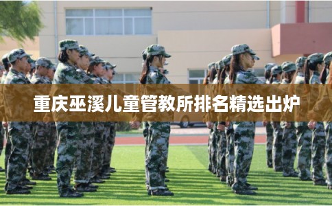 重庆巫溪儿童管教所排名精选出炉