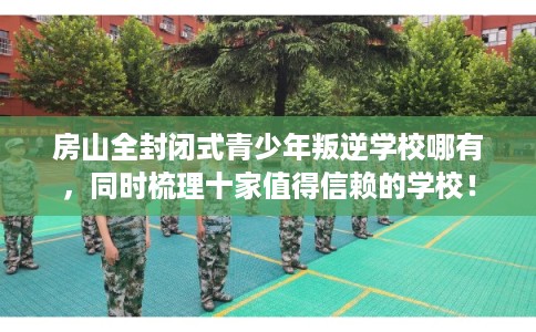 房山全封闭式青少年叛逆学校哪有，同时梳理十家值得信赖的学校！