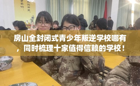 房山全封闭式青少年叛逆学校哪有，同时梳理十家值得信赖的学校！