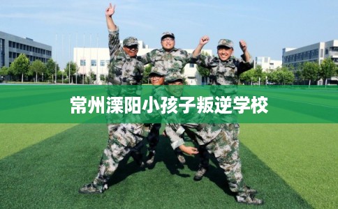 常州溧阳小孩子叛逆学校