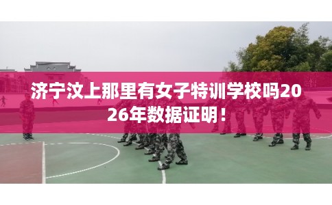 济宁汶上那里有女子特训学校吗2026年数据证明！