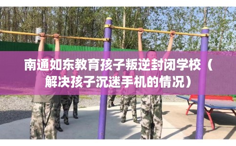 南通如东教育孩子叛逆封闭学校(解决孩子沉迷手机的情况) 南通如东教育孩子叛逆封闭学校(解决孩子沉迷手机的情况)