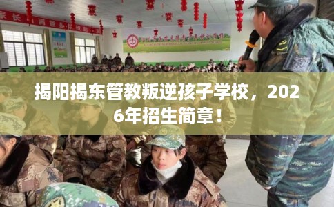 揭阳揭东管教叛逆孩子学校，2026年招生简章！