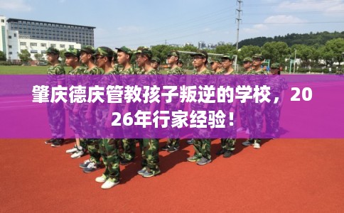 肇庆德庆管教孩子叛逆的学校,2026年行家经验! 肇庆德庆管教孩子叛逆的学校,2026年行家经验!