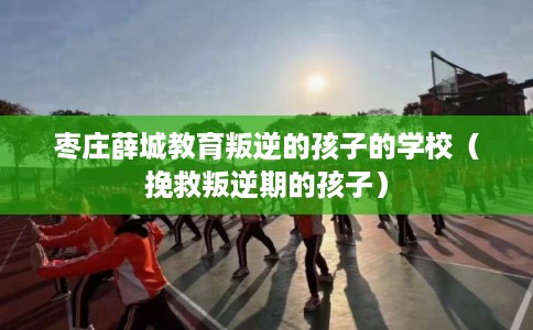 枣庄薛城教育叛逆的孩子的学校(挽救叛逆期的孩子) 枣庄薛城教育叛逆的孩子的学校(挽救叛逆期的孩子)