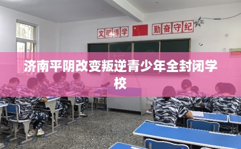 济南平阴改变叛逆青少年全封闭学校 济南平阴改变叛逆青少年全封闭学校