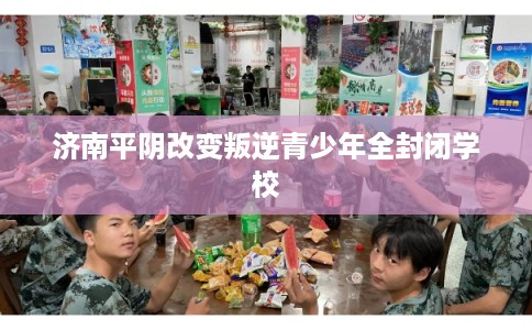 济南平阴改变叛逆青少年全封闭学校 济南平阴改变叛逆青少年全封闭学校