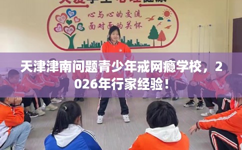 天津津南问题青少年戒网瘾学校，2026年行家经验！