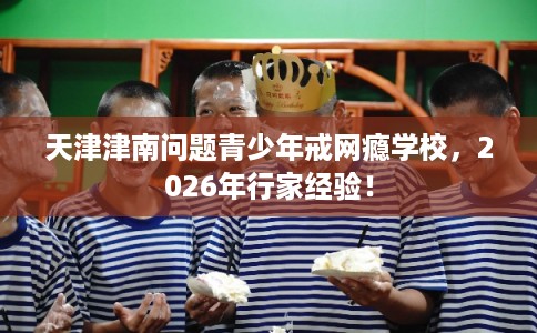 天津津南问题青少年戒网瘾学校，2026年行家经验！
