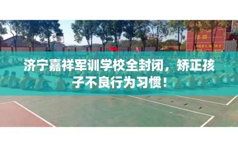 济宁嘉祥军训学校全封闭，矫正孩子不良行为习惯！