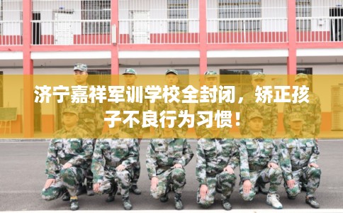 济宁嘉祥军训学校全封闭，矫正孩子不良行为习惯！