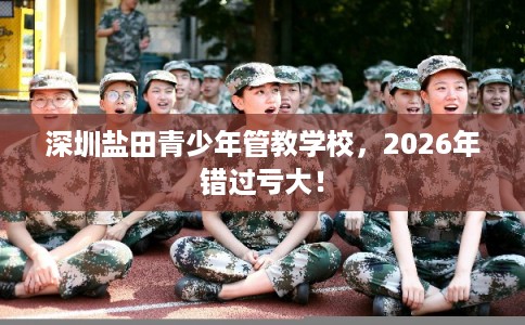 深圳盐田青少年管教学校,2026年错过亏大! 深圳盐田青少年管教学校,2026年错过亏大!