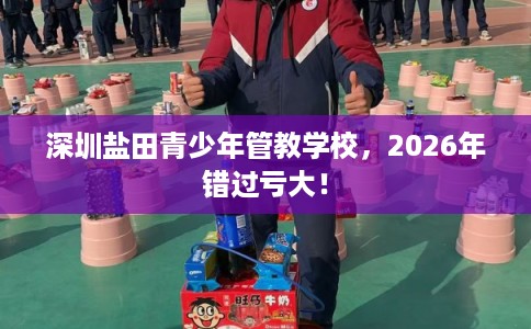 深圳盐田青少年管教学校，2026年错过亏大！