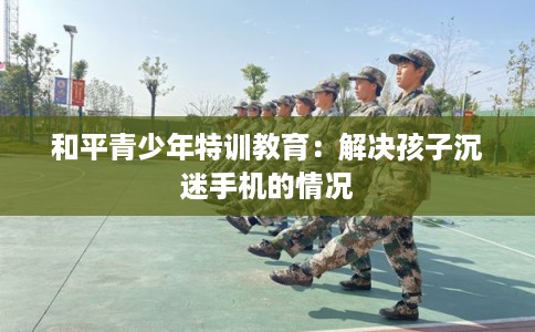 和平青少年特训教育：解决孩子沉迷手机的情况