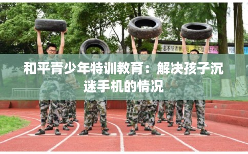 和平青少年特训教育：解决孩子沉迷手机的情况