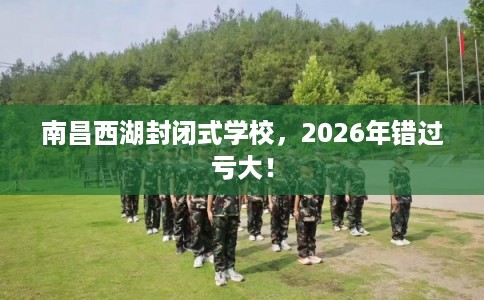 南昌西湖封闭式学校，2026年错过亏大！
