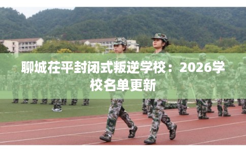 聊城茌平封闭式叛逆学校：2026学校名单更新