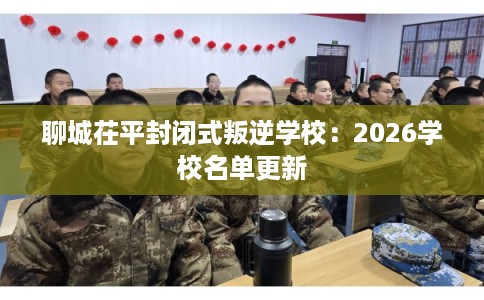 聊城茌平封闭式叛逆学校：2026学校名单更新