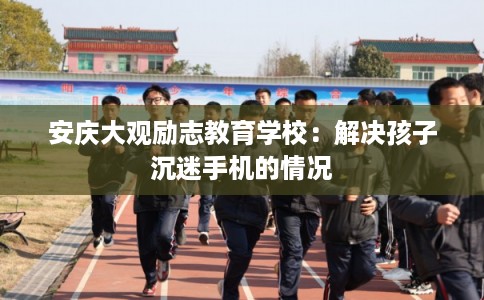 安庆大观励志教育学校：解决孩子沉迷手机的情况