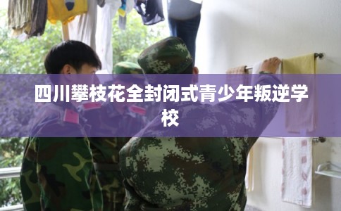 四川攀枝花全封闭式青少年叛逆学校 四川攀枝花全封闭式青少年叛逆学校