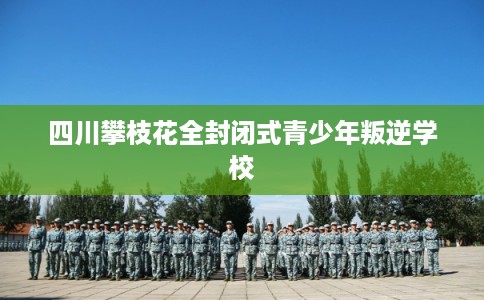 四川攀枝花全封闭式青少年叛逆学校 四川攀枝花全封闭式青少年叛逆学校