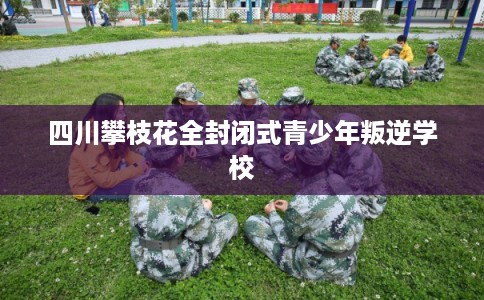 四川攀枝花全封闭式青少年叛逆学校