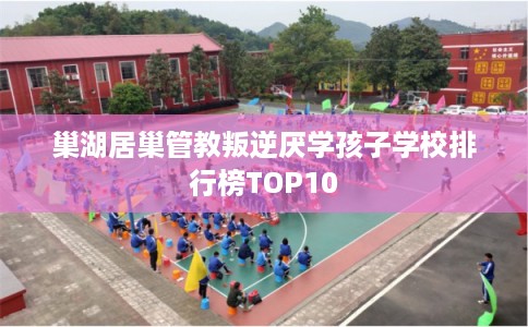 巢湖居巢管教叛逆厌学孩子学校排行榜TOP10