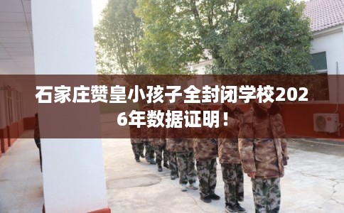石家庄赞皇小孩子全封闭学校2026年数据证明！