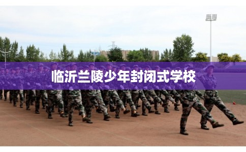 临沂兰陵少年封闭式学校 临沂兰陵少年封闭式学校