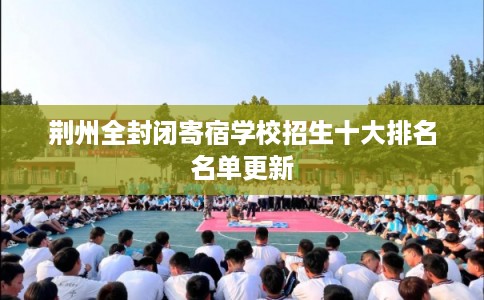 荆州全封闭寄宿学校招生十大排名名单更新 荆州全封闭寄宿学校招生十大排名名单更新