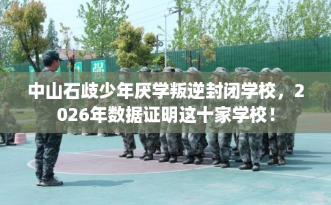 中山石歧少年厌学叛逆封闭学校,2026年数据证明这十家学校! 中山石歧少年厌学叛逆封闭学校,2026年数据证明这十家学校!