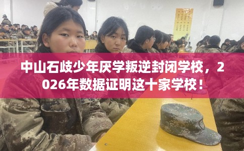 中山石歧少年厌学叛逆封闭学校，2026年数据证明这十家学校！