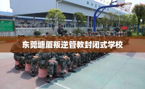 东莞塘厦叛逆管教封闭式学校