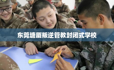 东莞塘厦叛逆管教封闭式学校