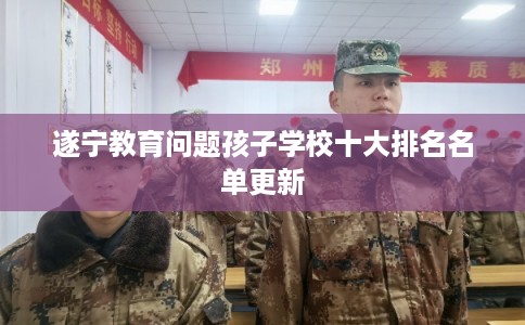 遂宁教育问题孩子学校十大排名名单更新