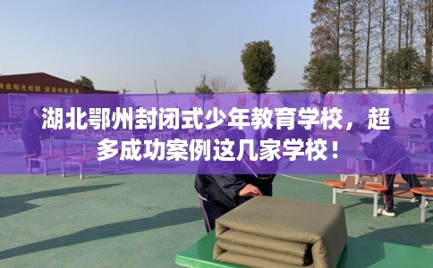 湖北鄂州封闭式少年教育学校，超多成功案例这几家学校！