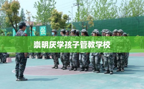 崇明厌学孩子管教学校 崇明厌学孩子管教学校
