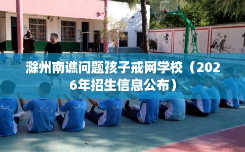 滁州南谯问题孩子戒网学校(2026年招生信息公布) 滁州南谯问题孩子戒网学校(2026年招生信息公布)