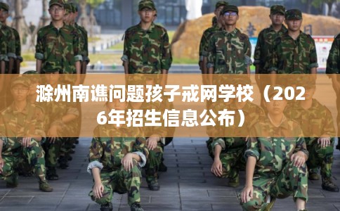滁州南谯问题孩子戒网学校（2026年招生信息公布）