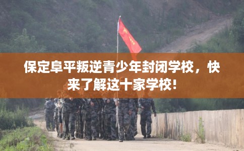 保定阜平叛逆青少年封闭学校，快来了解这十家学校!