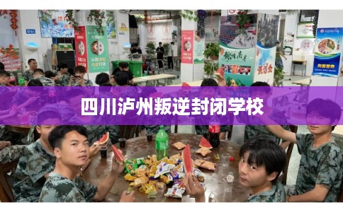 四川泸州叛逆封闭学校 四川泸州叛逆封闭学校